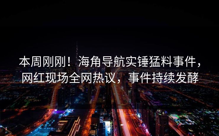 本周刚刚！海角导航实锤猛料事件，网红现场全网热议，事件持续发酵