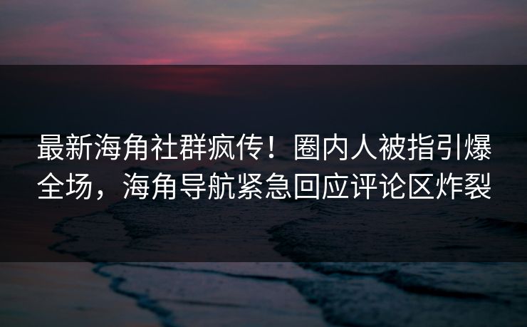 最新海角社群疯传！圈内人被指引爆全场，海角导航紧急回应评论区炸裂