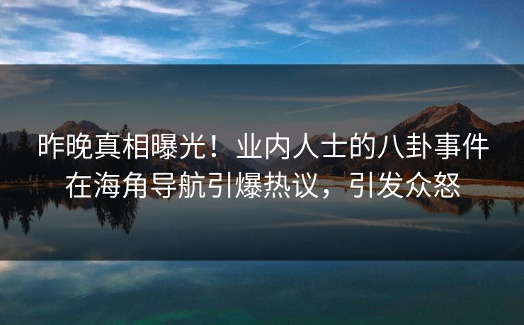 昨晚真相曝光！业内人士的八卦事件在海角导航引爆热议，引发众怒