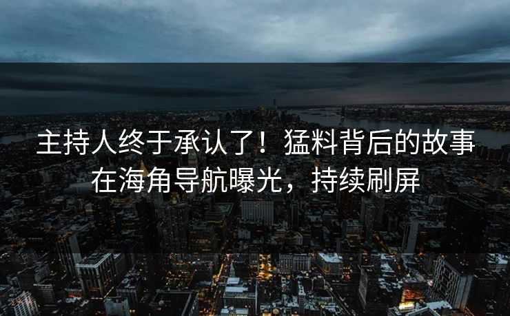 主持人终于承认了！猛料背后的故事在海角导航曝光，持续刷屏