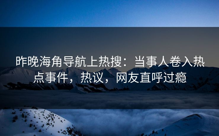 昨晚海角导航上热搜：当事人卷入热点事件，热议，网友直呼过瘾