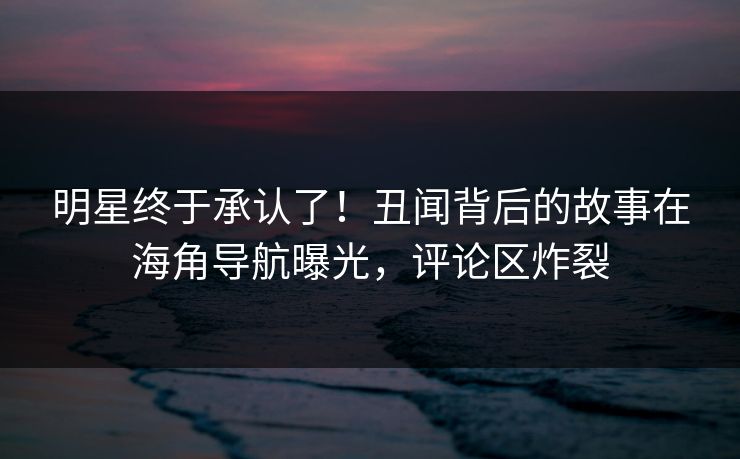 明星终于承认了！丑闻背后的故事在海角导航曝光，评论区炸裂