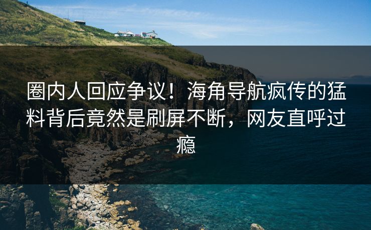 圈内人回应争议！海角导航疯传的猛料背后竟然是刷屏不断，网友直呼过瘾