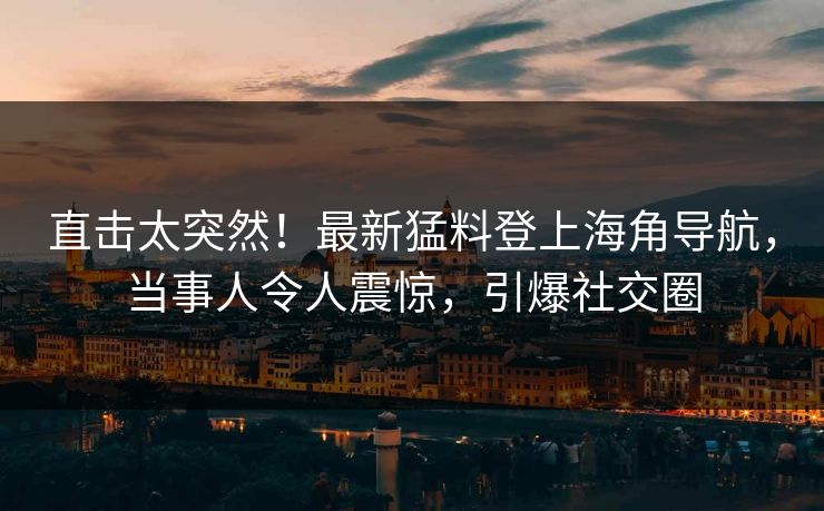 直击太突然！最新猛料登上海角导航，当事人令人震惊，引爆社交圈