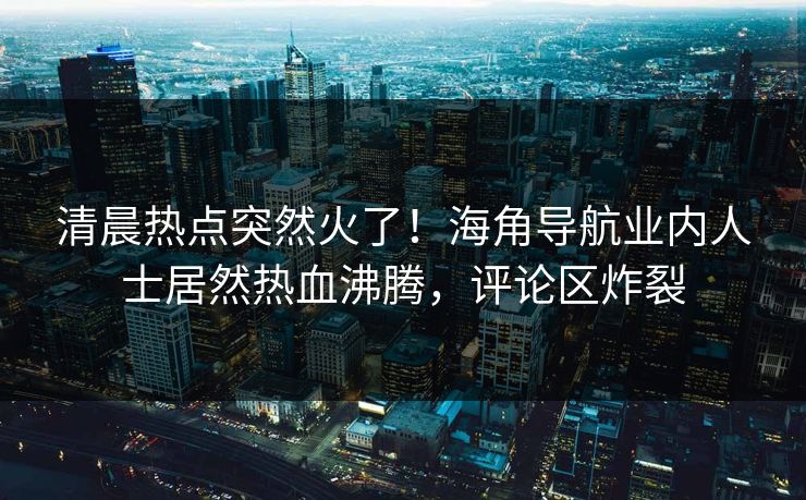 清晨热点突然火了！海角导航业内人士居然热血沸腾，评论区炸裂