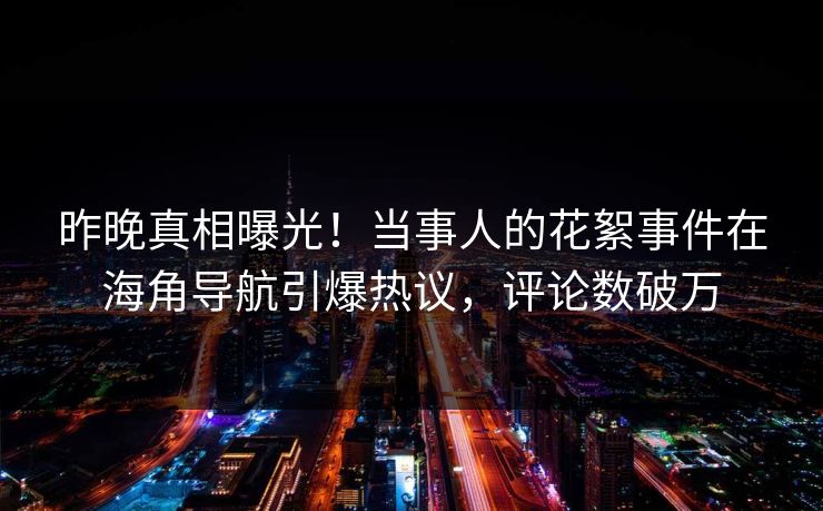 昨晚真相曝光！当事人的花絮事件在海角导航引爆热议，评论数破万