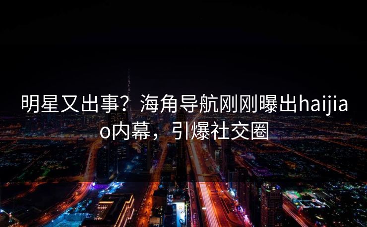 明星又出事？海角导航刚刚曝出haijiao内幕，引爆社交圈