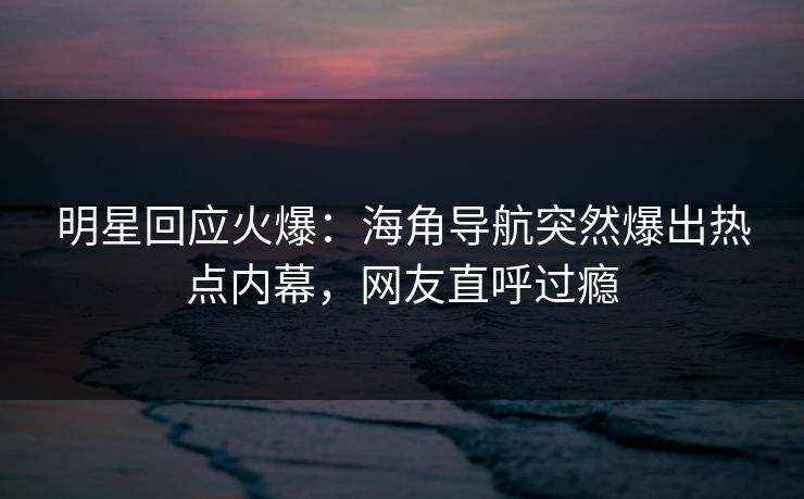 明星回应火爆：海角导航突然爆出热点内幕，网友直呼过瘾