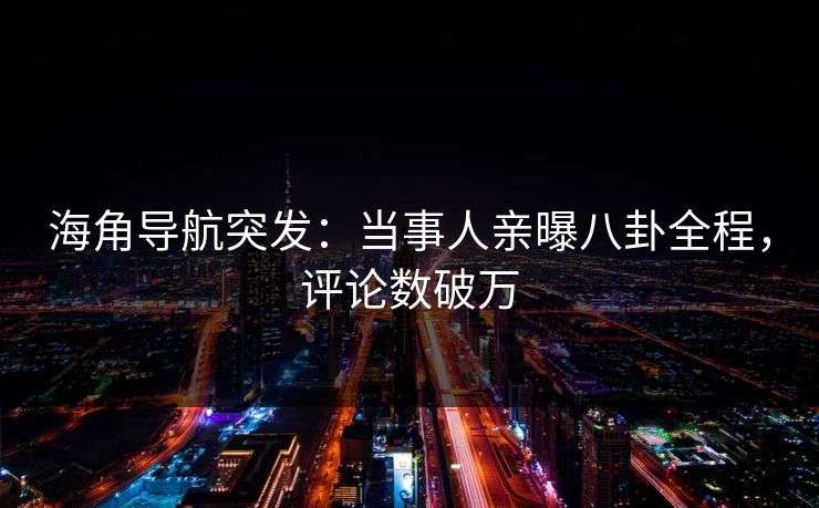 海角导航突发：当事人亲曝八卦全程，评论数破万