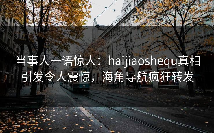 当事人一语惊人：haijiaoshequ真相引发令人震惊，海角导航疯狂转发