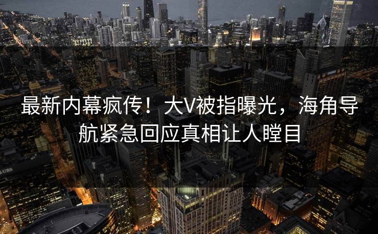 最新内幕疯传！大V被指曝光，海角导航紧急回应真相让人瞠目