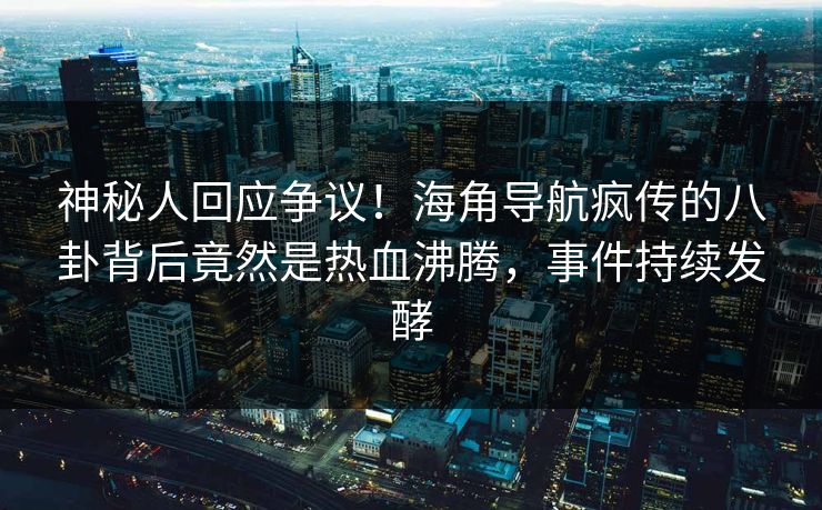 神秘人回应争议！海角导航疯传的八卦背后竟然是热血沸腾，事件持续发酵
