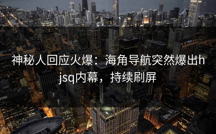 神秘人回应火爆：海角导航突然爆出hjsq内幕，持续刷屏