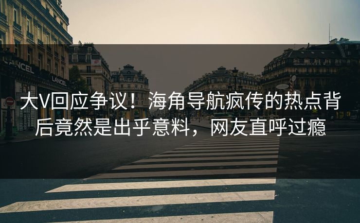 大V回应争议！海角导航疯传的热点背后竟然是出乎意料，网友直呼过瘾