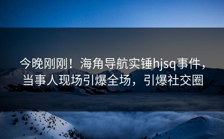 今晚刚刚！海角导航实锤hjsq事件，当事人现场引爆全场，引爆社交圈