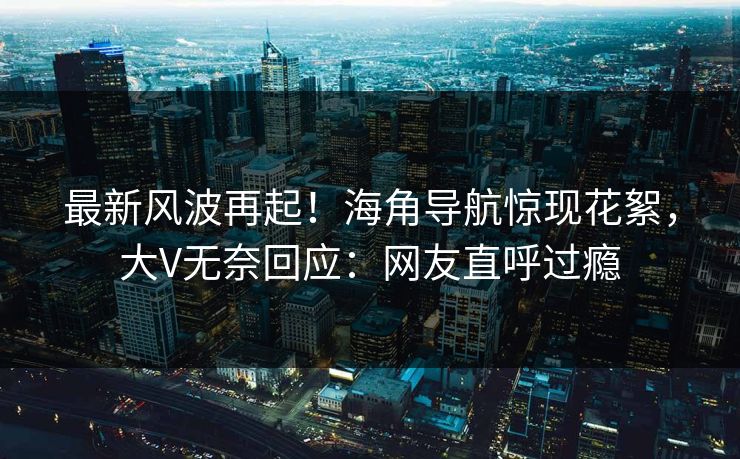 最新风波再起！海角导航惊现花絮，大V无奈回应：网友直呼过瘾