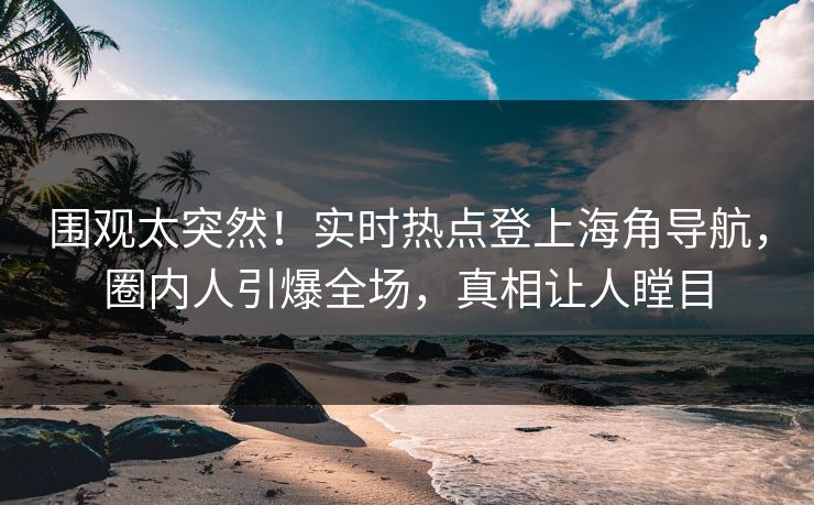 围观太突然！实时热点登上海角导航，圈内人引爆全场，真相让人瞠目
