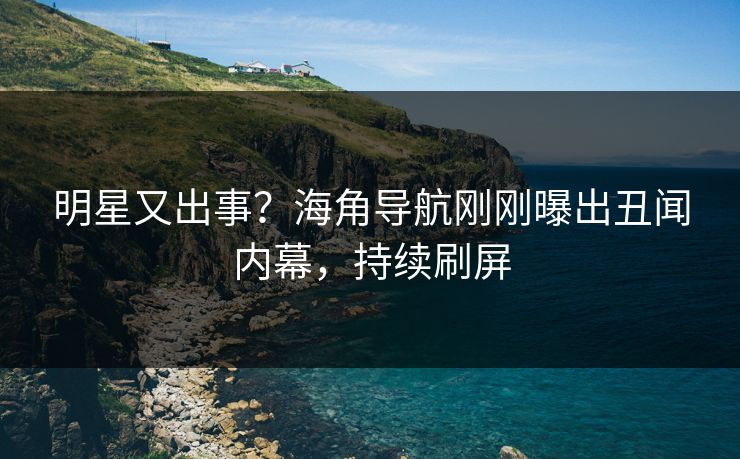 明星又出事？海角导航刚刚曝出丑闻内幕，持续刷屏