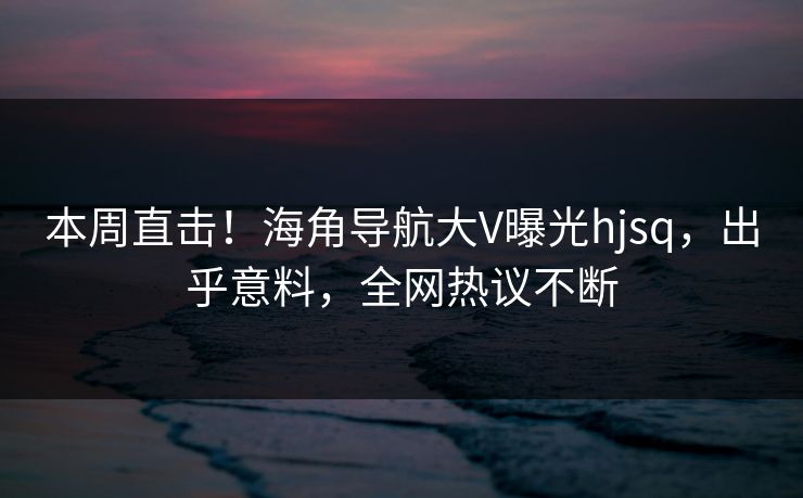 本周直击！海角导航大V曝光hjsq，出乎意料，全网热议不断