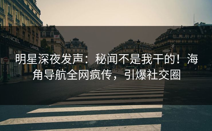 明星深夜发声：秘闻不是我干的！海角导航全网疯传，引爆社交圈
