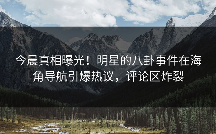 今晨真相曝光！明星的八卦事件在海角导航引爆热议，评论区炸裂