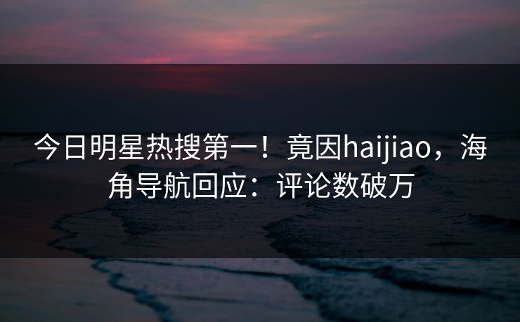 今日明星热搜第一！竟因haijiao，海角导航回应：评论数破万