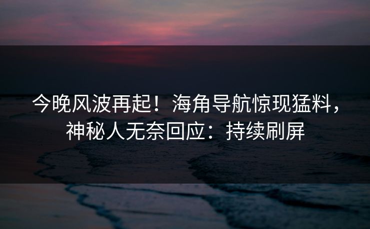 今晚风波再起！海角导航惊现猛料，神秘人无奈回应：持续刷屏
