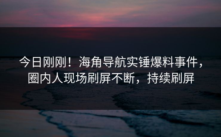 今日刚刚！海角导航实锤爆料事件，圈内人现场刷屏不断，持续刷屏