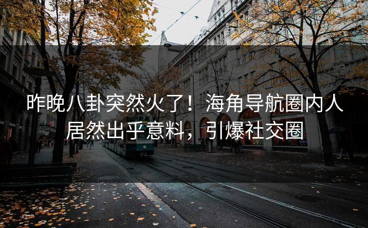 昨晚八卦突然火了！海角导航圈内人居然出乎意料，引爆社交圈
