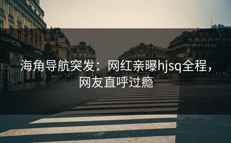 海角导航突发：网红亲曝hjsq全程，网友直呼过瘾