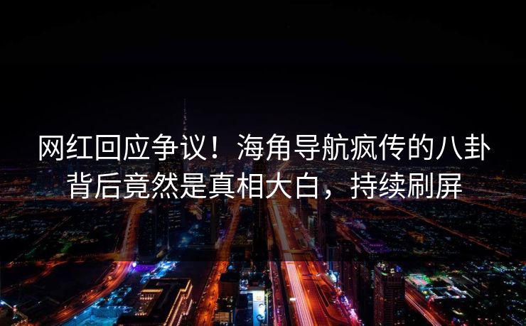 网红回应争议！海角导航疯传的八卦背后竟然是真相大白，持续刷屏