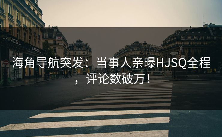 海角导航突发：当事人亲曝HJSQ全程，评论数破万！