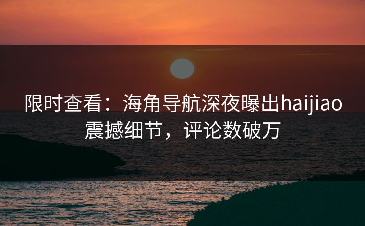 限时查看：海角导航深夜曝出haijiao震撼细节，评论数破万