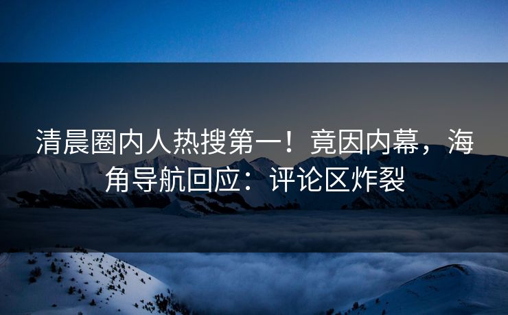 清晨圈内人热搜第一！竟因内幕，海角导航回应：评论区炸裂