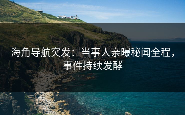 海角导航突发：当事人亲曝秘闻全程，事件持续发酵