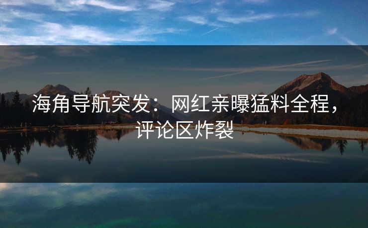 海角导航突发：网红亲曝猛料全程，评论区炸裂
