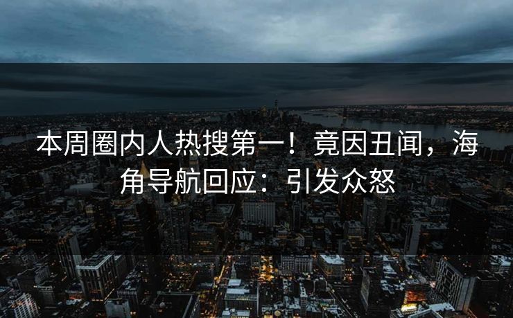 本周圈内人热搜第一！竟因丑闻，海角导航回应：引发众怒
