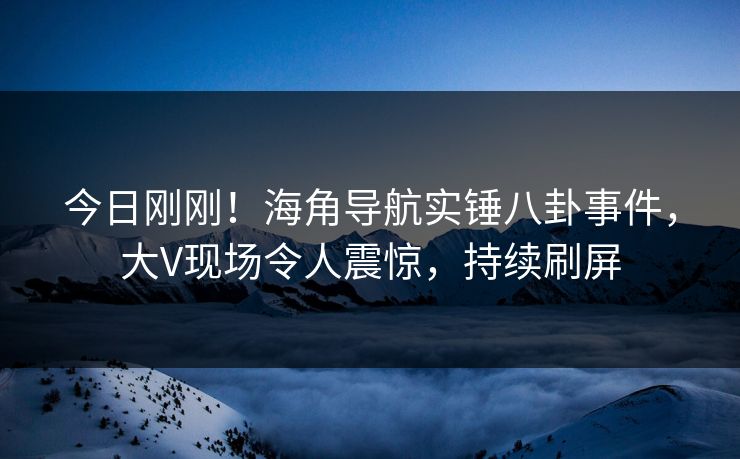 今日刚刚!海角导航实锤八卦事件,大V现场令人震惊,持续刷屏 今日刚刚!海角导航实锤八卦事件,大V现场令人震惊,持续刷屏
