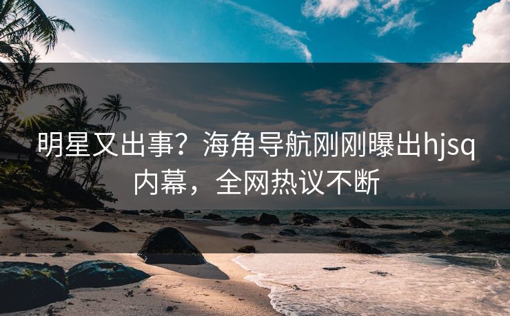 明星又出事？海角导航刚刚曝出hjsq内幕，全网热议不断