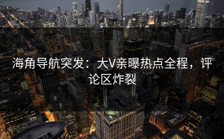 海角导航突发：大V亲曝热点全程，评论区炸裂