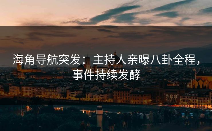 海角导航突发：主持人亲曝八卦全程，事件持续发酵