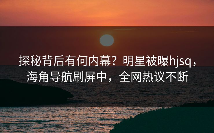 探秘背后有何内幕？明星被曝hjsq，海角导航刷屏中，全网热议不断
