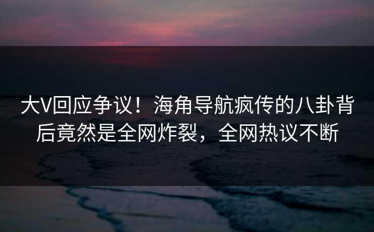 大V回应争议！海角导航疯传的八卦背后竟然是全网炸裂，全网热议不断