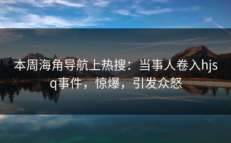 本周海角导航上热搜：当事人卷入hjsq事件，惊爆，引发众怒