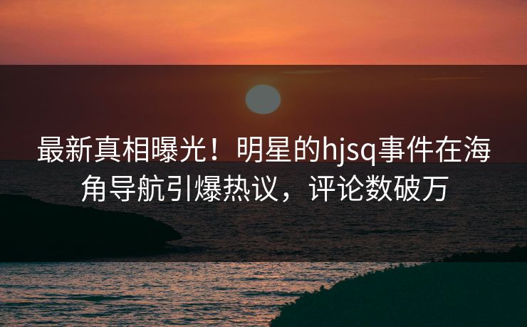 最新真相曝光！明星的hjsq事件在海角导航引爆热议，评论数破万