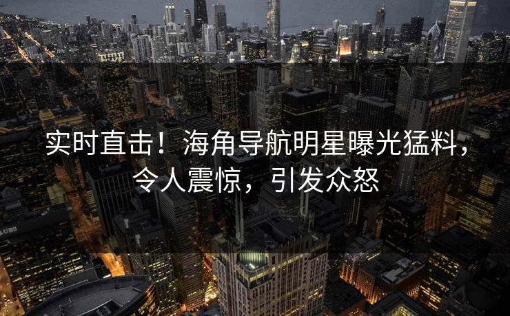 实时直击！海角导航明星曝光猛料，令人震惊，引发众怒