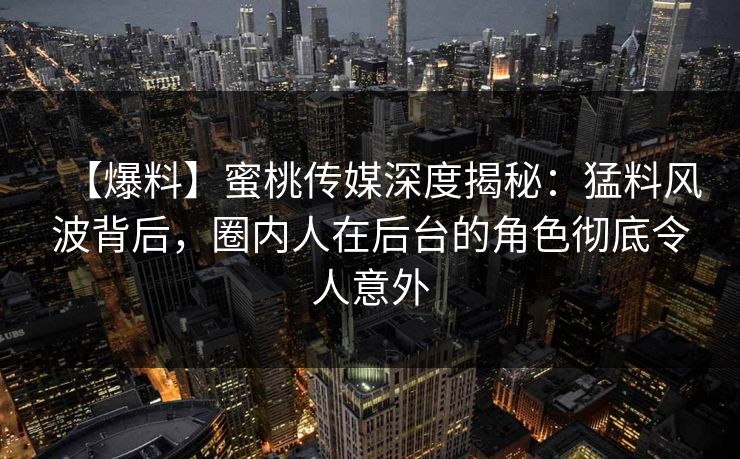 【爆料】蜜桃传媒深度揭秘：猛料风波背后，圈内人在后台的角色彻底令人意外