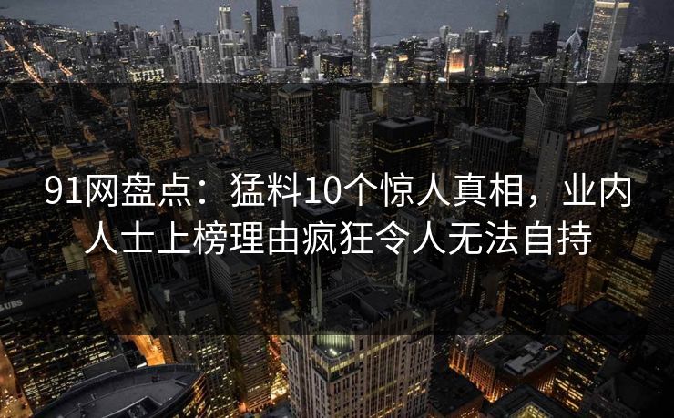 91网盘点：猛料10个惊人真相，业内人士上榜理由疯狂令人无法自持