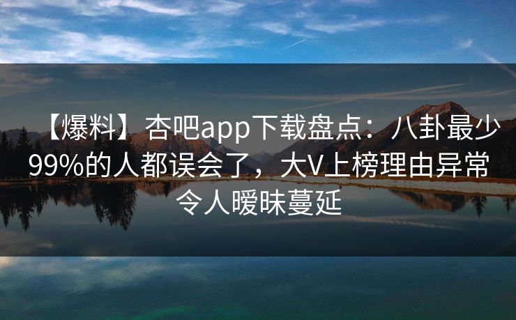 【爆料】杏吧app下载盘点：八卦最少99%的人都误会了，大V上榜理由异常令人暧昧蔓延