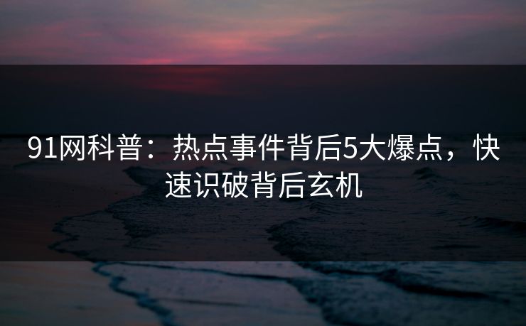 91网科普：热点事件背后5大爆点，快速识破背后玄机